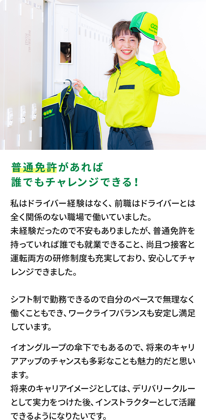 普通免許があれば誰でもチャレンジできる！私はドライバー経験はなく、前職はドライバーとは全く関係のない職場で働いていました。未経験だったので不安もありましたが、普通免許を持っていれば誰でも就業できること、尚且つ接客と運転両方の研修制度も充実しており、安心してチャレンジできました。シフト制で勤務できるので自分のペースで無理なく働くこともでき、ワークライフバランスも安定し満足しています。イオングループの傘下でもあるので、将来のキャリアアップのチャンスも多彩なことも魅力的だと思います。将来のキャリアイメージとしては、デリバリークルーとして実力をつけた後、インストラクターとして活躍できるようになりたいです。