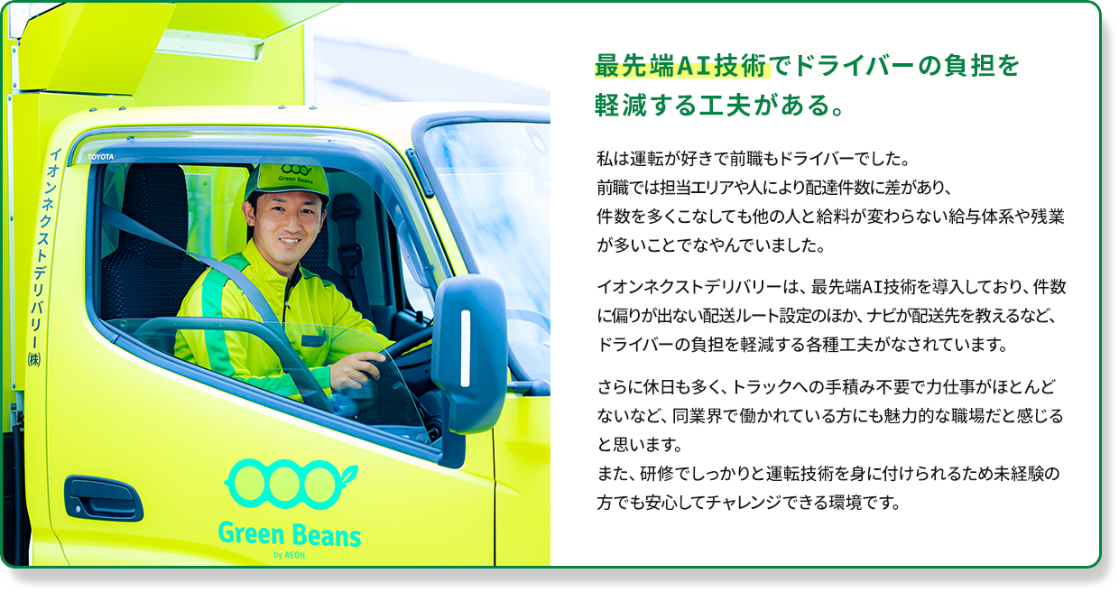 最先端AI技術でドライバーの負担を軽減する工夫がある。私は運転が好きで前職もドライバーでした。前職では担当エリアや人により配達件数に差があり、
                件数を多くこなしても他の人と給料が変わらない給与体系や残業が多いことでなやんでいました。イオンネクストデリバリーは、最先端AI技術を導入しており、件数に偏りが出ない配送ルート設定のほか、ナビが配送先を教えるなど、ドライバーの負担を軽減する各種工夫がなされています。さらに休日も多く、トラックへの手積み不要で力仕事がほとんどないなど、同業界で働かれている方にも魅力的な職場だと感じると思います。また、研修でしっかりと運転技術を身に付けられるため未経験の方でも安心してチャレンジできる環境です。