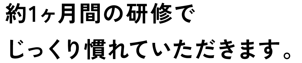 約1ヶ月間の研修でじっくり慣れていただきます。